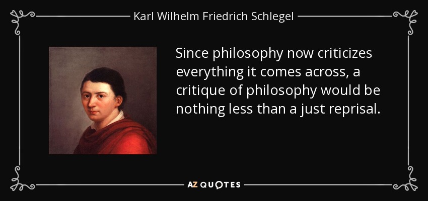 Since philosophy now criticizes everything it comes across, a critique of philosophy would be nothing less than a just reprisal. - Karl Wilhelm Friedrich Schlegel