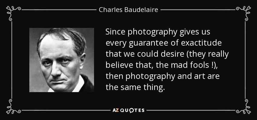 Since photography gives us every guarantee of exactitude that we could desire (they really believe that, the mad fools !), then photography and art are the same thing. - Charles Baudelaire