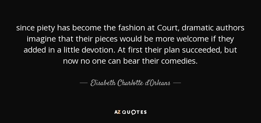since piety has become the fashion at Court, dramatic authors imagine that their pieces would be more welcome if they added in a little devotion. At first their plan succeeded, but now no one can bear their comedies. - Elisabeth Charlotte d'Orleans