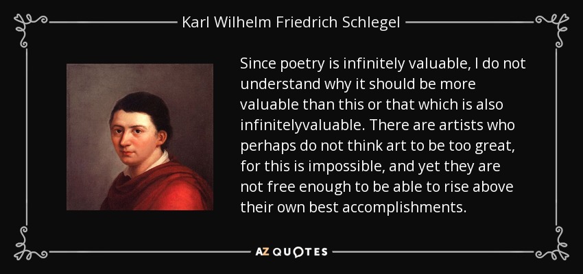 Since poetry is infinitely valuable, I do not understand why it should be more valuable than this or that which is also infinitelyvaluable. There are artists who perhaps do not think art to be too great, for this is impossible, and yet they are not free enough to be able to rise above their own best accomplishments. - Karl Wilhelm Friedrich Schlegel