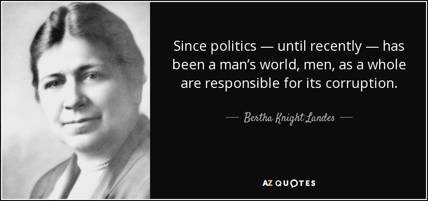 Since politics — until recently — has been a man’s world, men, as a whole are responsible for its corruption. - Bertha Knight Landes