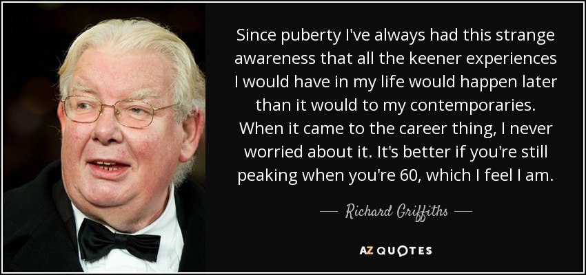 Since puberty I've always had this strange awareness that all the keener experiences I would have in my life would happen later than it would to my contemporaries. When it came to the career thing, I never worried about it. It's better if you're still peaking when you're 60, which I feel I am. - Richard Griffiths