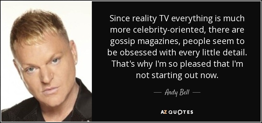 Since reality TV everything is much more celebrity-oriented, there are gossip magazines, people seem to be obsessed with every little detail. That's why I'm so pleased that I'm not starting out now. - Andy Bell