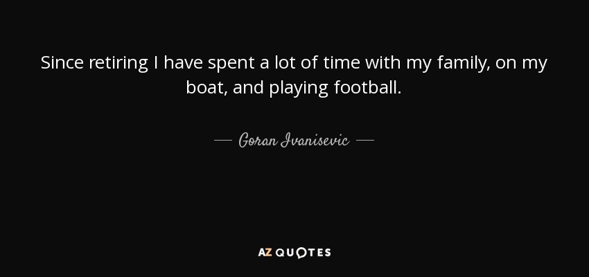 Since retiring I have spent a lot of time with my family, on my boat, and playing football. - Goran Ivanisevic