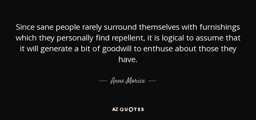 Since sane people rarely surround themselves with furnishings which they personally find repellent, it is logical to assume that it will generate a bit of goodwill to enthuse about those they have. - Anne Morice