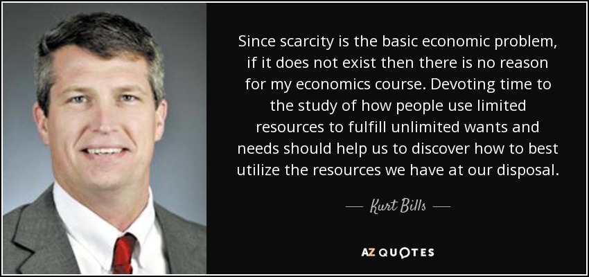 Since scarcity is the basic economic problem, if it does not exist then there is no reason for my economics course. Devoting time to the study of how people use limited resources to fulfill unlimited wants and needs should help us to discover how to best utilize the resources we have at our disposal. - Kurt Bills