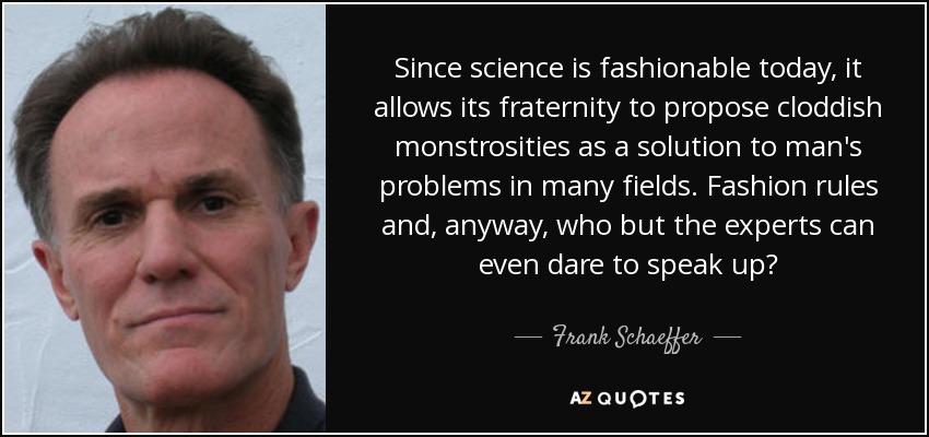Since science is fashionable today, it allows its fraternity to propose cloddish monstrosities as a solution to man's problems in many fields. Fashion rules and, anyway, who but the experts can even dare to speak up? - Frank Schaeffer