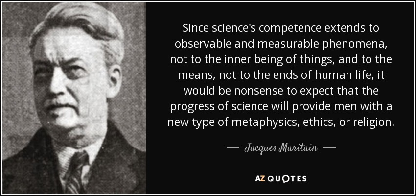 Since science's competence extends to observable and measurable phenomena, not to the inner being of things, and to the means, not to the ends of human life, it would be nonsense to expect that the progress of science will provide men with a new type of metaphysics, ethics, or religion. - Jacques Maritain