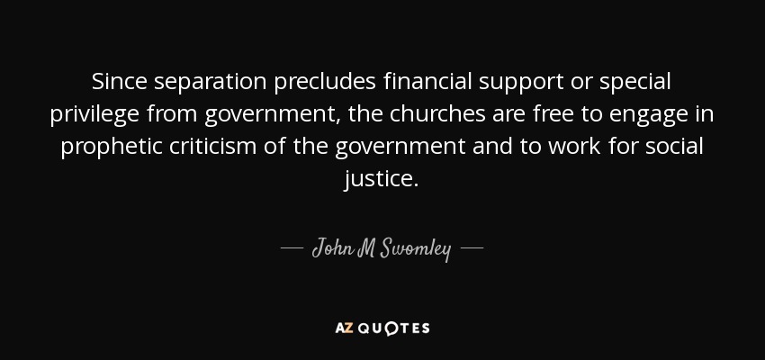 Since separation precludes financial support or special privilege from government, the churches are free to engage in prophetic criticism of the government and to work for social justice. - John M Swomley