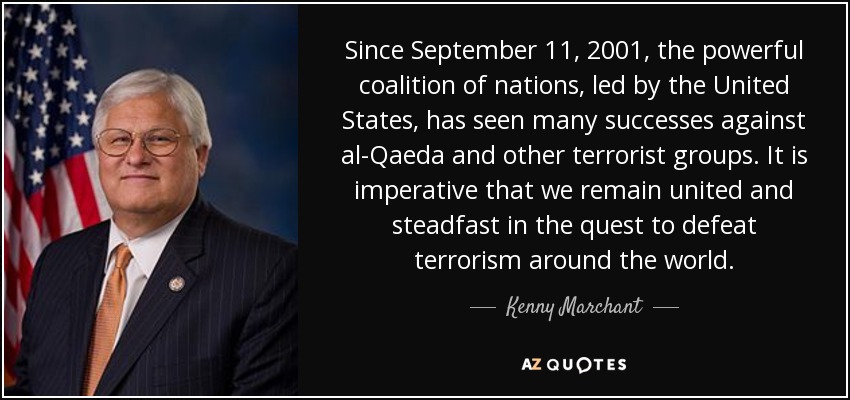 Since September 11, 2001, the powerful coalition of nations, led by the United States, has seen many successes against al-Qaeda and other terrorist groups. It is imperative that we remain united and steadfast in the quest to defeat terrorism around the world. - Kenny Marchant