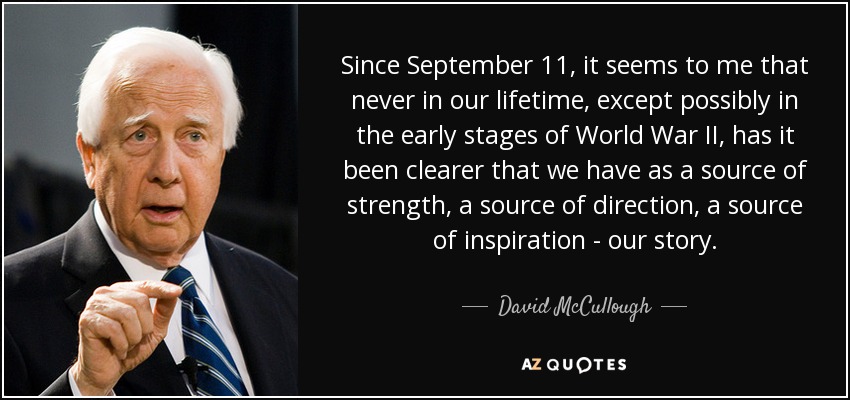 Since September 11, it seems to me that never in our lifetime, except possibly in the early stages of World War II, has it been clearer that we have as a source of strength, a source of direction, a source of inspiration - our story. - David McCullough