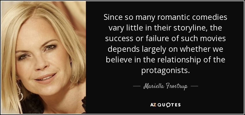 Since so many romantic comedies vary little in their storyline, the success or failure of such movies depends largely on whether we believe in the relationship of the protagonists. - Mariella Frostrup