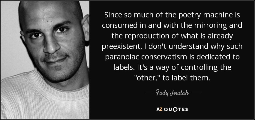 Since so much of the poetry machine is consumed in and with the mirroring and the reproduction of what is already preexistent, I don't understand why such paranoiac conservatism is dedicated to labels. It's a way of controlling the 