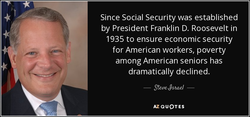 Since Social Security was established by President Franklin D. Roosevelt in 1935 to ensure economic security for American workers, poverty among American seniors has dramatically declined. - Steve Israel