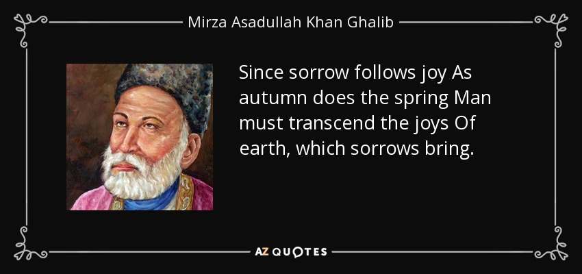 Since sorrow follows joy As autumn does the spring Man must transcend the joys Of earth, which sorrows bring. - Mirza Asadullah Khan Ghalib
