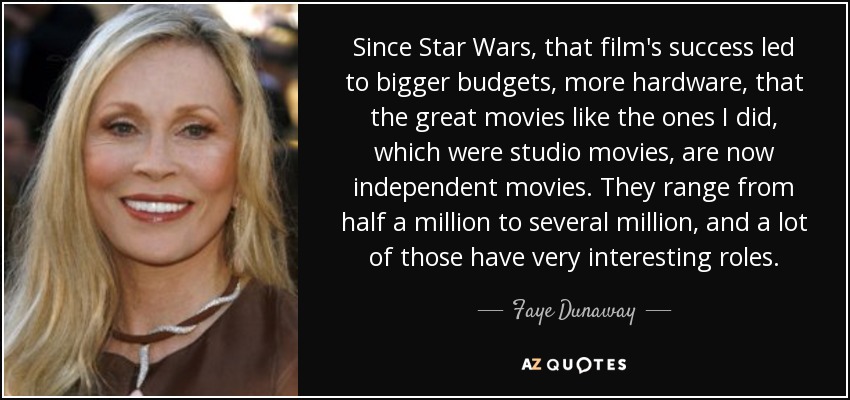 Since Star Wars, that film's success led to bigger budgets, more hardware, that the great movies like the ones I did, which were studio movies, are now independent movies. They range from half a million to several million, and a lot of those have very interesting roles. - Faye Dunaway