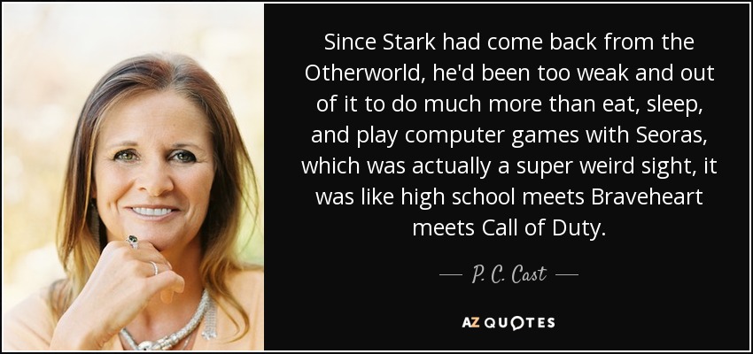 Since Stark had come back from the Otherworld, he'd been too weak and out of it to do much more than eat, sleep, and play computer games with Seoras, which was actually a super weird sight, it was like high school meets Braveheart meets Call of Duty. - P. C. Cast