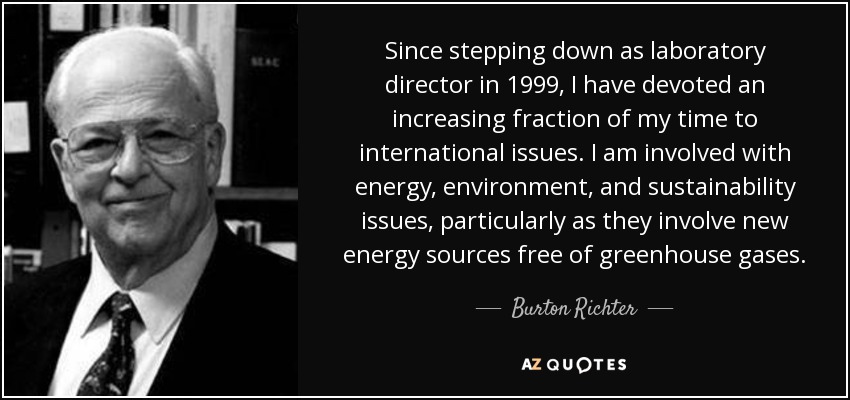 Since stepping down as laboratory director in 1999, I have devoted an increasing fraction of my time to international issues. I am involved with energy, environment, and sustainability issues, particularly as they involve new energy sources free of greenhouse gases. - Burton Richter