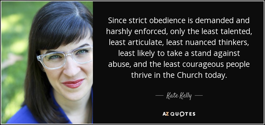 Since strict obedience is demanded and harshly enforced, only the least talented, least articulate, least nuanced thinkers, least likely to take a stand against abuse, and the least courageous people thrive in the Church today. - Kate Kelly