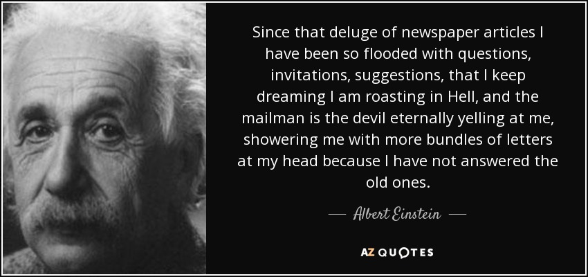 Since that deluge of newspaper articles I have been so flooded with questions, invitations, suggestions, that I keep dreaming I am roasting in Hell, and the mailman is the devil eternally yelling at me, showering me with more bundles of letters at my head because I have not answered the old ones. - Albert Einstein