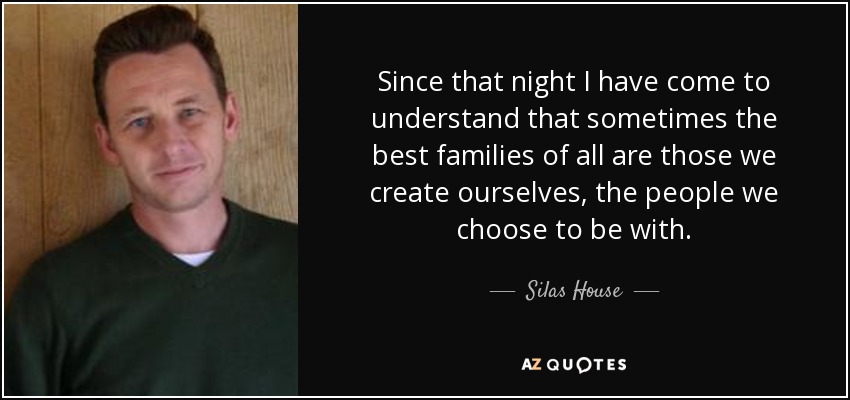 Since that night I have come to understand that sometimes the best families of all are those we create ourselves, the people we choose to be with. - Silas House