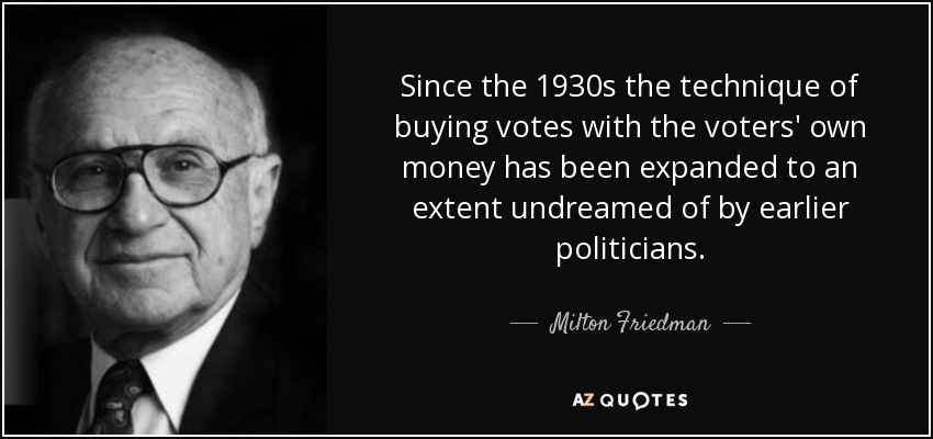 Since the 1930s the technique of buying votes with the voters' own money has been expanded to an extent undreamed of by earlier politicians. - Milton Friedman