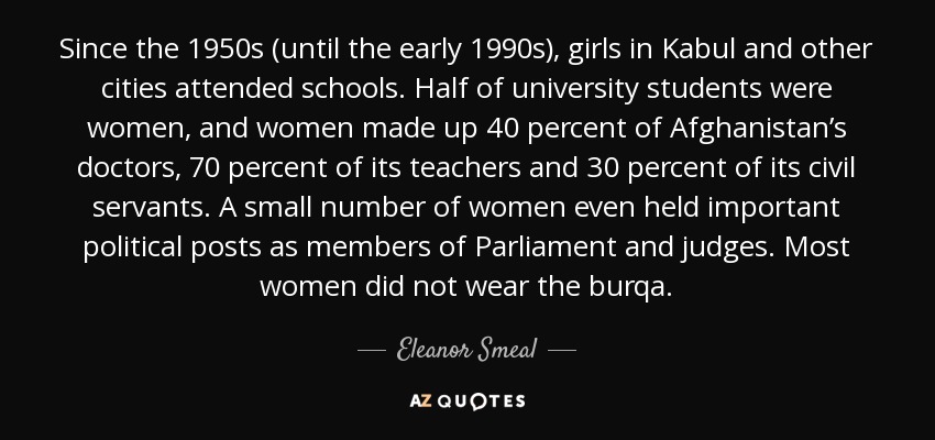 Since the 1950s (until the early 1990s), girls in Kabul and other cities attended schools. Half of university students were women, and women made up 40 percent of Afghanistan’s doctors, 70 percent of its teachers and 30 percent of its civil servants. A small number of women even held important political posts as members of Parliament and judges. Most women did not wear the burqa. - Eleanor Smeal