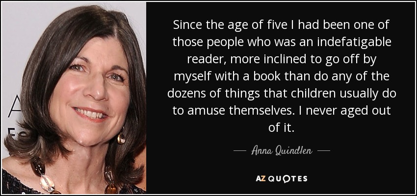 Since the age of five I had been one of those people who was an indefatigable reader, more inclined to go off by myself with a book than do any of the dozens of things that children usually do to amuse themselves. I never aged out of it. - Anna Quindlen