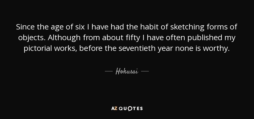 Since the age of six I have had the habit of sketching forms of objects. Although from about fifty I have often published my pictorial works, before the seventieth year none is worthy. - Hokusai