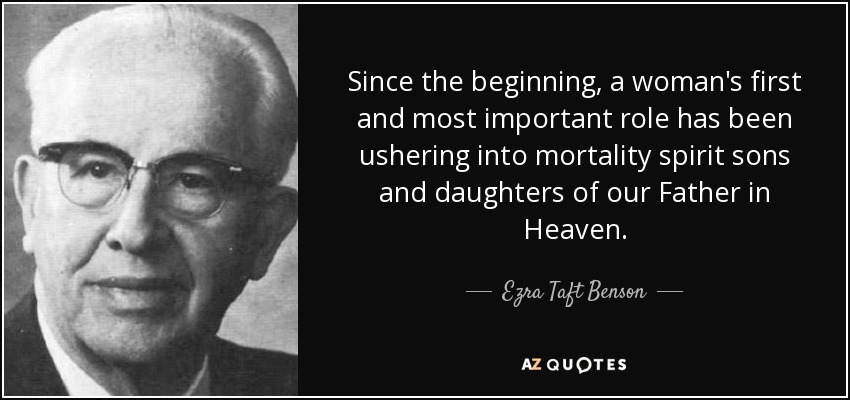 Since the beginning, a woman's first and most important role has been ushering into mortality spirit sons and daughters of our Father in Heaven. - Ezra Taft Benson