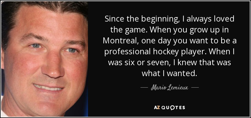 Since the beginning, I always loved the game. When you grow up in Montreal, one day you want to be a professional hockey player. When I was six or seven, I knew that was what I wanted. - Mario Lemieux