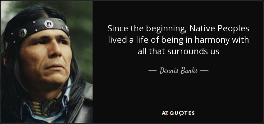 Since the beginning, Native Peoples lived a life of being in harmony with all that surrounds us - Dennis Banks