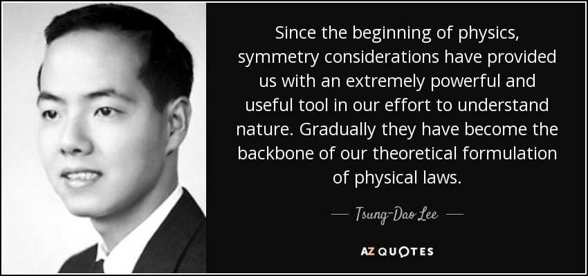 Since the beginning of physics, symmetry considerations have provided us with an extremely powerful and useful tool in our effort to understand nature. Gradually they have become the backbone of our theoretical formulation of physical laws. - Tsung-Dao Lee