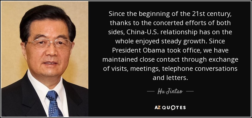 Since the beginning of the 21st century, thanks to the concerted efforts of both sides, China-U.S. relationship has on the whole enjoyed steady growth. Since President Obama took office, we have maintained close contact through exchange of visits, meetings, telephone conversations and letters. - Hu Jintao