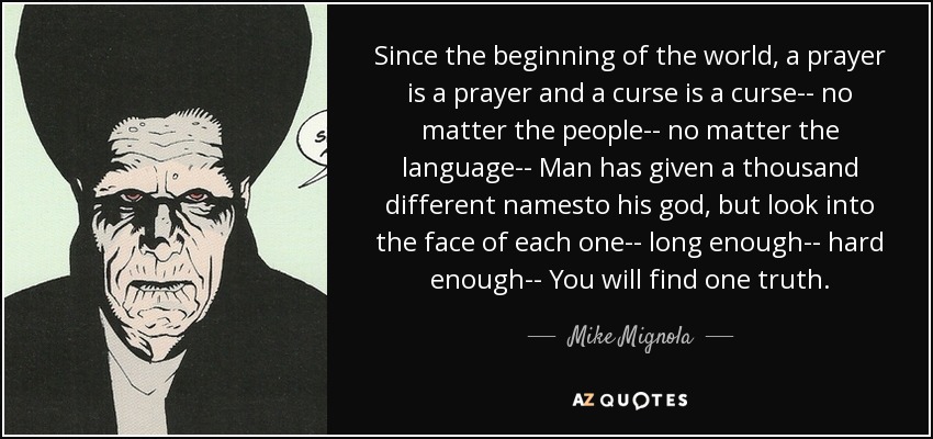 Since the beginning of the world, a prayer is a prayer and a curse is a curse-- no matter the people-- no matter the language-- Man has given a thousand different namesto his god, but look into the face of each one-- long enough-- hard enough-- You will find one truth. - Mike Mignola
