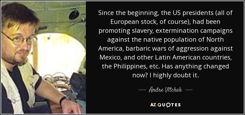 Since the beginning, the US presidents (all of European stock, of course), had been promoting slavery, extermination campaigns against the native population of North America, barbaric wars of aggression against Mexico, and other Latin American countries, the Philippines, etc. Has anything changed now? I highly doubt it. - Andre Vltchek