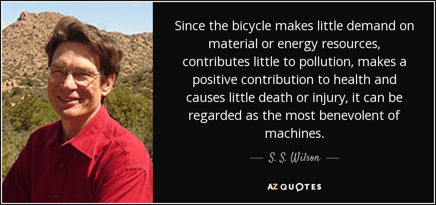 Since the bicycle makes little demand on material or energy resources, contributes little to pollution, makes a positive contribution to health and causes little death or injury, it can be regarded as the most benevolent of machines. - S. S. Wilson