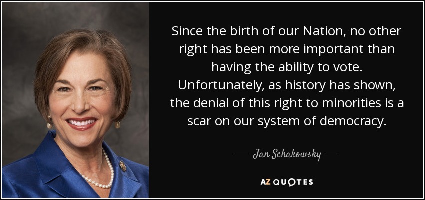 Since the birth of our Nation, no other right has been more important than having the ability to vote. Unfortunately, as history has shown, the denial of this right to minorities is a scar on our system of democracy. - Jan Schakowsky