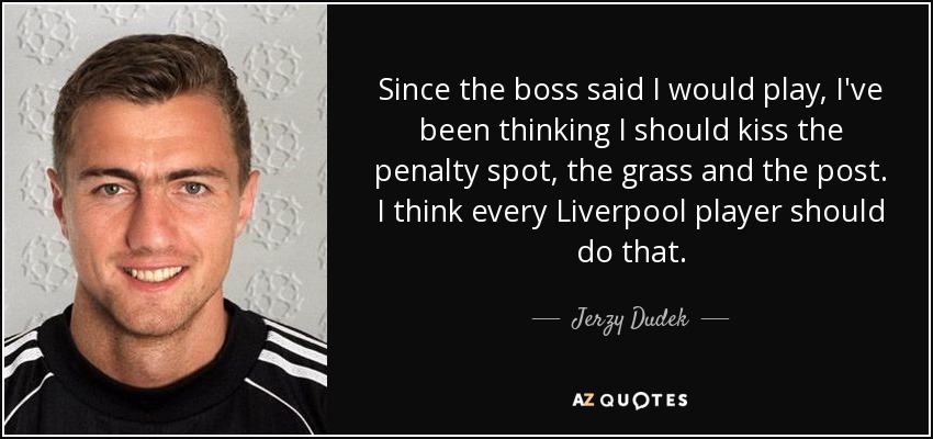 Since the boss said I would play, I've been thinking I should kiss the penalty spot, the grass and the post. I think every Liverpool player should do that. - Jerzy Dudek