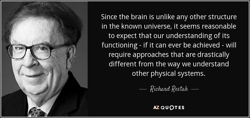 Since the brain is unlike any other structure in the known universe, it seems reasonable to expect that our understanding of its functioning - if it can ever be achieved - will require approaches that are drastically different from the way we understand other physical systems. - Richard Restak