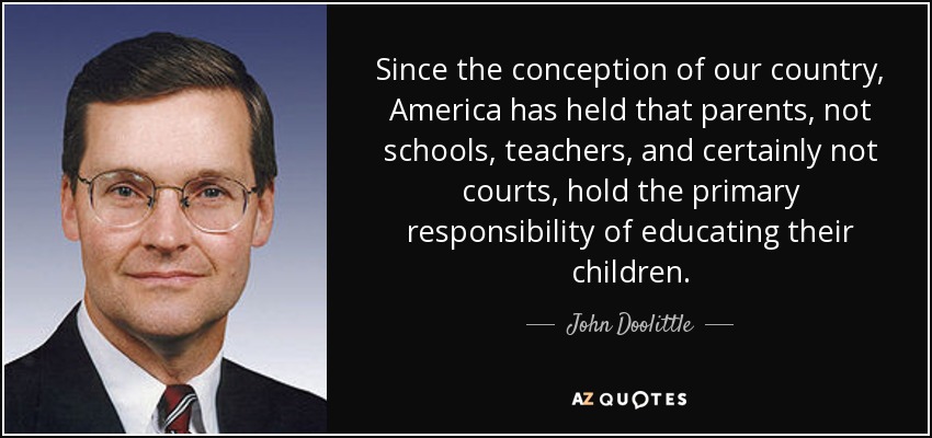 Since the conception of our country, America has held that parents, not schools, teachers, and certainly not courts, hold the primary responsibility of educating their children. - John Doolittle
