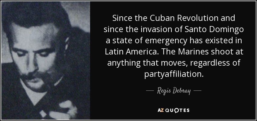 Since the Cuban Revolution and since the invasion of Santo Domingo a state of emergency has existed in Latin America. The Marines shoot at anything that moves, regardless of partyaffiliation. - Regis Debray