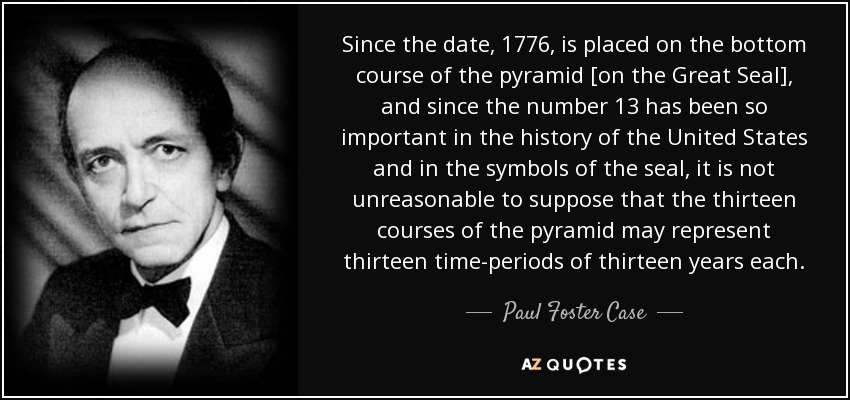 Since the date, 1776, is placed on the bottom course of the pyramid [on the Great Seal], and since the number 13 has been so important in the history of the United States and in the symbols of the seal, it is not unreasonable to suppose that the thirteen courses of the pyramid may represent thirteen time-periods of thirteen years each. - Paul Foster Case