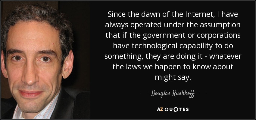 Since the dawn of the Internet, I have always operated under the assumption that if the government or corporations have technological capability to do something, they are doing it - whatever the laws we happen to know about might say. - Douglas Rushkoff