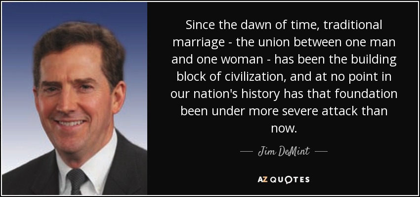 Since the dawn of time, traditional marriage - the union between one man and one woman - has been the building block of civilization, and at no point in our nation's history has that foundation been under more severe attack than now. - Jim DeMint