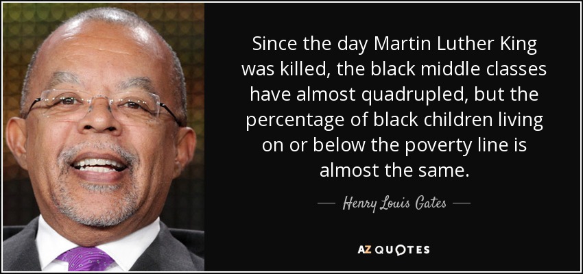 Since the day Martin Luther King was killed, the black middle classes have almost quadrupled, but the percentage of black children living on or below the poverty line is almost the same. - Henry Louis Gates