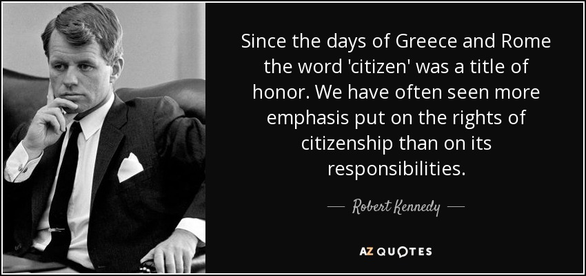 Since the days of Greece and Rome the word 'citizen' was a title of honor. We have often seen more emphasis put on the rights of citizenship than on its responsibilities. - Robert Kennedy