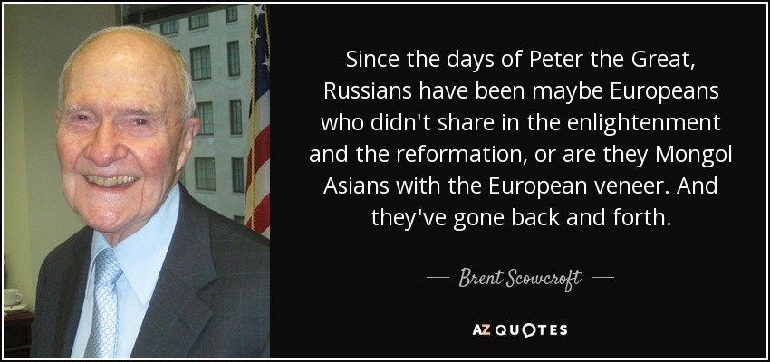 Since the days of Peter the Great, Russians have been maybe Europeans who didn't share in the enlightenment and the reformation, or are they Mongol Asians with the European veneer. And they've gone back and forth. - Brent Scowcroft