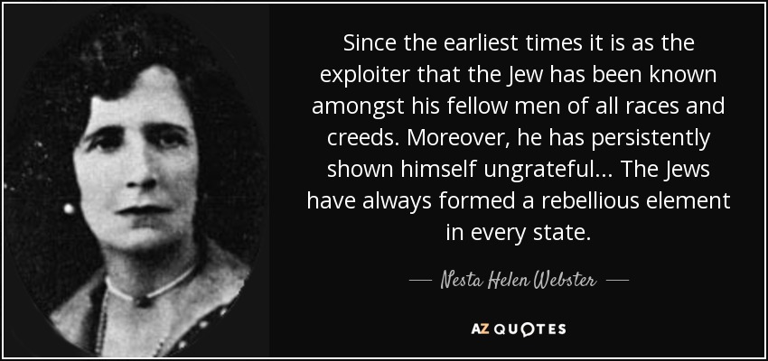Since the earliest times it is as the exploiter that the Jew has been known amongst his fellow men of all races and creeds. Moreover, he has persistently shown himself ungrateful... The Jews have always formed a rebellious element in every state. - Nesta Helen Webster