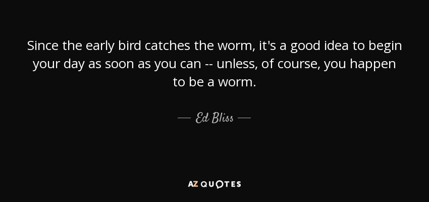 Since the early bird catches the worm, it's a good idea to begin your day as soon as you can -- unless, of course, you happen to be a worm. - Ed Bliss